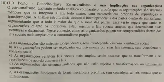 10) (1,0 Ponto - Conceito-chave Estruturalismo e suas implicações nas organizações
estruturalismo, enquanto método analitico comparativo as organizações sao sistemas
menores que se integram a um todo maior.com caracteristicas próprias de reprodução e
transformação. A análise estruturalista destaca a interdependência das partes dentro de um sistema,
argumentando que o todo é maior do que a soma das partes . Essa visão sugere que tanto as
organizações quanto os individuos estão sujeitos a leis sociais amplas que determinam suas
estruturas e dinamicas. Nesse contexto, como as organizaçōes podem ser compreendidas dentro das
leis sociais mais amplas que o estruturalismo propōe?
a) As organizações são sistemas independentes, sem interdependencia com o ambiente social.
b) As organizações podem ser explicadas exclusivamente por suas leis internas, sem considerar o
contexto social.
c) As organizações refletem leis sociais mais amplas, sendo sistemas que se transformam e se
reproduzem de acordo com essas leis.
d) As organizações são sistemas isolados, que não estão sujeitos a transformações ou influências
externas.
e) As organizações funcionam de forma mecânica e preditiva , sem considerar as leis sociais que as
influenciam.