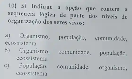 10) 5 )Indique a opção que contem , a
sequencia lógica de parte dos niveis de
org anização dos seres vivos:
a) Or ganismo, população comunidade,
ecossistema
b) Organismo,	nunidade, população,
ecossiste ma
C) População, comunidade organismo,
ecossisten na