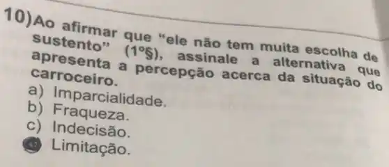 10) Ao afirmar que "ele não tem muita escolha de
sustento" (1^circ 8) assinale a alternativa que
apres senta a percepção acerca da situação do
carroceiro.
a) Impar cialidade.
b) Fraqueza.
c) Indecisão.
imitação.