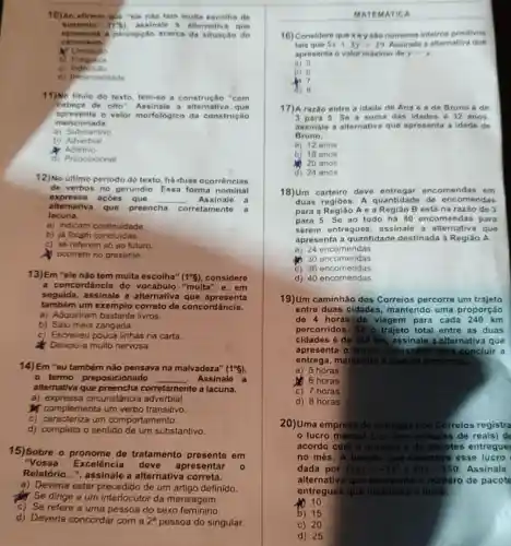 10) Ao afirmar que "ele não tem multa escolha de
sustento" (7-6) assinale a alternativa que
apresenta a percepcilo acerca da situação do
carroceiro
M Limitacho
b) Fraqueza
C)
d) Imparcialidade
11)No titulo do texto tem-se a construção "com
cabeca de olto a alternativa que
apresenta o valor morfológico da construção
mencionada.
a) Substantivo
b) Adverbial
Adjetivo
d) Preposicional
12)No último periodo do texto, há duas ocorrências
de verbos no gerundio Essa forma nominal
expre ssa acôes que __ Assinale a
alternativa que preencha corretamente a
lacuna.
a) indicam continuidade.
b) ja foram concluidas.
c) se referem só ao futuro
ocorrem no presente.
13)Em "ele nào tem multa escolha" (1^circ 5) considere
a concordáncia do "muita" e, em
seguida, assinale a alternativa que apresenta
também um exemplo correto de concordância.
a) Adquiriran livros.
b) Saiu meia zangada.
c) Escreveu pouca linhas na carta.
Deixou-a muito nervosa.
14)Em "eu também não pensava na malvadeza" (1^circ g)
- termo preposicionado __ Assinale a
altemativa que corretamente a lacuna.
a) expressa circunstância adverbial.
complementa um verbo transitivo.
c) caracteriza um comportamento.
d) completa o sentido de um substantivo.
15)Sobre o pronome de tratamento presente em
"Vos sa Excelência deve
apresentar
Relatório...", assinale a alternativa correta.
a) Deveria estar precedido de um artigo definido
Se dirige a um interlocutor da mensagem.
c) Se refere a uma pessoa do sexo feminino
d) Deveria concordar com a 2^a pessoa do singular.
MATEMATICA
16) Considere que xey sáo numeros inteiros positivos
tais que 5x+3y=29 Assinale a altemativa que
apresenta o valor máximo do y-x
a) 5
b) 6
In 7
d) 8
17) A razão entre a idade de Ana e ade Bruno 6 de
3 para 5. Se a soma das idades 6 32 anos.
assinale a alternativa que apresenta a idade de
Bruno.
a) 12 anos
b) 18 anos
20 anos
d) 24 anos
18)Um carteiro deve entregar encomendas em
duas regiōes. A quantidade de encomendas
para a Região A e a Região B está na razão de 3
para 5. Se ao todo há 80 encomenda s para
serem entregues , assinale a alternativa I que
apresenta a quantidade destinada à Região A.
a) 24 encomendas
30 encomendas
C) 36 encomendas
c) 46 encomendas
19)Um caminhão dos Correios percorre um trajeto
entre duas cidades mantendo uma proporção
de 4 horas de viagem para cada 240 km
percorridos. So o trajeto total entre as duas
cidades é de 360 km, assinale a alternativa que
apresenta o tempo necessário para conclui a
entrega, mantondo a mesma proporgào
a) 5 horas
6 horas
c) 7 horas
d) 8 horas
20)Uma empresa de entrogas dos Correios registra
lucro mensal L(x) (em milhares de reais)de
acordo com o nümero x de pacotes entregues
no mês. A função que descreve esse lucro
dada por L(x)=-2x^2+40x-150 Assinale
alternativa que apresenta o numero de pacote
entregues que maximiza o lucro.
10
b) 15
c) 20
d) 25