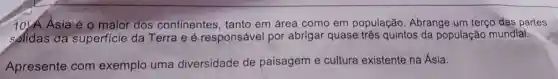 10)Á Asia é 0 maior dos continentes , tanto em área como em população Abrange um terço das partes
solidas da superficie da Terra e é responsável por abrigar quase três quintos da população mundial.
Apresente com exemplo uma diversidade de paisagem e cultura existente na Ásia.