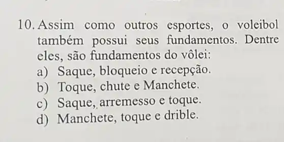 10. Assim como outros esportes , o voleibol
também possui seus fundamen tos. Dentre
eles, são fundame ntos do vôlei:
a) Saque , bloqueio e recepção.
b) Toque , chute e Manchete.
c) Saque arremesso e toque.
d) N Ianchete, toque e drible.