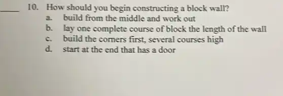 __
10. How should you begin constructing a block wall?
a.build from the middle and work out
b. lay one complete course of block the length of the wall
c.build the comers first, several courses high
d.start at the end that has a door