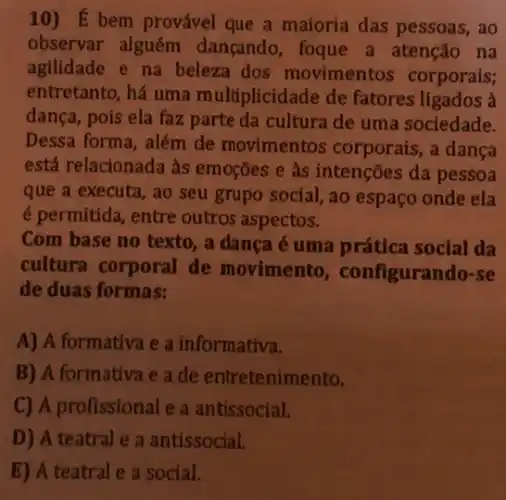 10) É bem provável que a maioria das pessoas, ao
observar alguém dançando, foque a atenção na
agilidade e na beleza dos movimentos corporais;
entretanto, há uma multiplicidade de fatores ligados à
dança, pois ela faz parte da cultura de uma sociedade.
Dessa forma, além de movimentos corporais,a dança
está relacionada às emoções e às intenções da pessoa
que a executa, ao seu grupo social, ao espaço onde ela
é permitida, entre outros aspectos.
Com base no texto , a danca é uma prática social da
cultura corporal de movimento , configurando-se
de duas formas:
A) A formativa e a informativa.
B) A formativa e a de entretenimento.
C) A profissional e a antissocial.
D) A teatral e a antissocial.