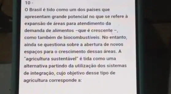 10 -
Brasil é tido como um dos países que
apresentam grande potencial no que se refere là
expansão de áreas para atendimento da
demanda de alimentos -que é crescente -,
como também de biocombustiveis . No entanto,
ainda se questiona sobre a abertura de novos
espaços para o crescimento dessas áreas. A
"agricultura sustentável" é tida como uma
alternativa partindo da utilização dos sistemas
de integração , cujo objetivo desse tipo de
agricultura corresponde a: