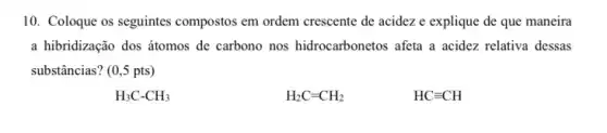 10. Coloque os seguintes compostos em ordem crescente de acidez e explique de que maneira
a hibridização dos átomos de carbono nos hidrocarbonetos afeta a acidez relativa dessas
substâncias? (0,5 pts)
H_(3)C-CH_(3)
H_(2)C=CH_(2)
HCequiv CH