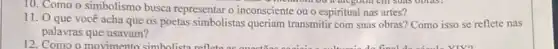 10. Como o simbolismo busca representaro inconsciente ou o espiritual nas artes?
metalom ou a are gold em suas obras.
11. O que você acha que os poetas simbolistas queriam transmiti com suas obras? Como isso se reflete nas
palavras que usavam?
12. Como o movimento simbolista reflet