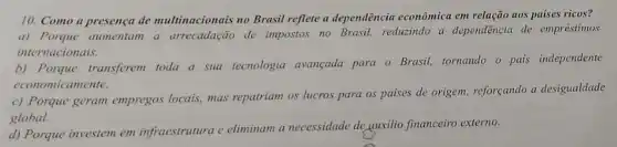 10. Como a presença de multinacionais no Brasil reflete a dependência econômica em relação aos países ricos?
a) Porque aumentam a arrecadação de impostos no Brasil, reduzindo a dependência de empréstimos
internacionais.
b) Porque transferem toda a sua tecnologia avançada para o Brasil, tornando - pais independente
economicamente.
c) Porque geram empregos locais, mas repatriam os lucros para os paises de origem, reforçando a desigualdade
global.
d) Porque investem em infraestrutura e eliminam a necessidade de quxilio financeiro externo.