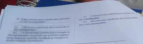 10. Como a técnica mista contribui para a inovação
na arte contemporanea?
a) ) Não houve contribuição da técnica mista na
arte contemporânea;
b) () A técnica mista contribui para a inovação na
arte contemporánea ao permitir que os artistas explorem
novas desafiando as limitações de
técnicas artisticas convencionais;
c)
arte contemporânea;
()
A téenica mista contribui para reverter na
d)
para a arte contemporânea.
()
mporanca.uma contribuição da técnica mista