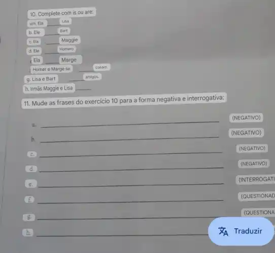 10. Complete com is ou are:
Lisa
__
casam.
g. Lisa e Bart
amigos.
h. Irmãs Maggie e Lisa
11. Mude as frases do exercicio 10 para a forma negativa e interrogativa:
a.
__
(NEGATIVO)
b.
__
(NEGATIVO)
c.
__
(NEGATIVO)
d.
__
(NEGATIVO)
e.
__
(INTERROGATI
f. __
(QUESTIONAD
g.
__
(QUESTIONA
h. __
Traduzir