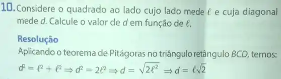 10. Considere o quadrado ao lado cujo lado mede l e cuja diagonal
mede d. Calcule o valor de d em função de l.
Resolução
Aplicando o teorema de Pitágoras no triângulo retângulo BCD temos:
d^2=l^2+l^2Longrightarrow d^2=2l^2Longrightarrow d=sqrt (2e^2)Longrightarrow d=epsilon sqrt (2)