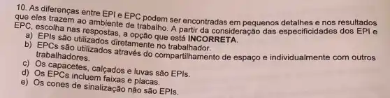 10. As diferenças entre EPI e EPC podem ser encontradas em pequenos especificidades dos EPI e
que eles trazem ao ambiente de trabalho A partir da consideração das Especificidades dos EFl's
EPC, escolha nas respostas, a opção que está INCORRETA.
a) EPIs são utilizados diretamente no trabalhador.
b) EPCs são utilizados através do compartilhamento de espaço e individualmente com outros
trabalhadores.
c) Os capacetes , calçados e luvas são EPIs.
d) Os EPCs incluem faixas e placas.
e) Os cones de sinalização não são EPIs.