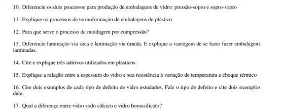 10. Diferencie os dois processos para produção de embalagens de vidro: pressão sopro e sopro-sopro
11. Explique os processos de termoformação de embalagens de plástico
12. Para que serve o processo de moldagem por compressão?
13. Diferencie laminação via seca e laminação via úmida. E explique a vantagem de se fazer fazer embalagens
laminadas.
14. Cite e explique três aditivos utilizados em plásticos.
15. Explique a relação entre a espessura do vidro e sua resistência à variação de temperatura e choque térmico
16. Cite dois exemplos de cada tipo de defeito de vidro estudados Fale o tipo de defeito e cite dois exemplos
dele.
17. Qual a diferença entre vidro sodo cálcico e vidro borossilicato?