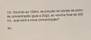 10) Diluindo-se 100mL de solução de cloreto de sódio
de concentração igual a 20g/L ao volume final de 300
mL, qual será a nova concentração?
R=