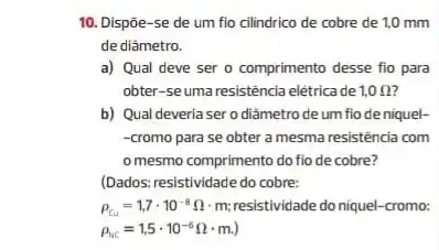 10. Dispōe-se de um fio cilindrico de cobre de 1,0 mm
de diâmetro.
a) Qual deve ser - comprimento desse fio para
obter-seuma resistência elétricade 1,0Omega 
b) Qual deveria ser o diàmetro de um fio de niquel-
-cromo para se obter a mesma resistência com
omesmo comprimento do fio de cobre?
(Dados: resistividade do cobre:
rho _(Cu)=1,7cdot 10^-8Omega cdot m resistividade do niquel-cromo:
rho _(NC)=1,5cdot 10^-6Omega cdot m.)