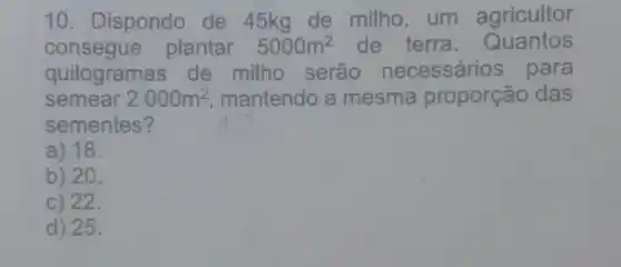 10. Dispondo de 45kg de milho, um agricultor
consegue plantar 5000m^2 de terra. Quantos
quilogramas de milho serão necessários para
semear 2000m^2 mantendo a mesma proporção das
sementes?
a) 18.
b) 20.
c) 22.
d) 25.