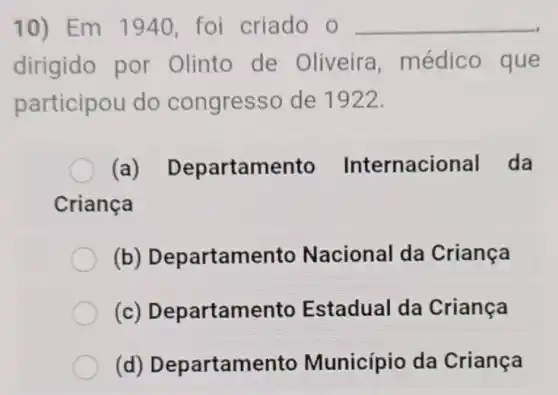 10) Em 1940 foi criado o __
dirigido por Olinto de Oliveira , médico que
participou do congresso de 1922.
(a)Departamento Internacional da
Criança
(b)Departamento Nacional da Criança
(c)Departamento Estadual da Criança
(d)Departamento Município da Criança