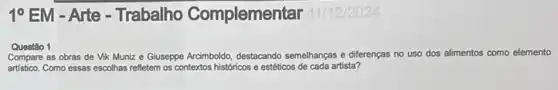 10 EM - Arte-Trabalho Complemen tar 11/12/2024
Questão 1
Compare as obras de Vik Muniz e Giuseppe Arraimboldo, destacando semelhanças diferenças no uso dos alimentos como elemento
artístico. Como essas escolhas refletem os contextos históricos e estéticos de cada artista?