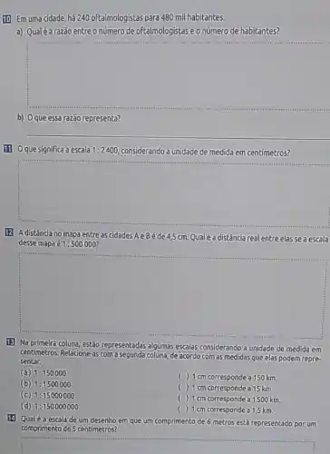 10) Em uma cidade,há 240 oftalmologistas para 480 mil habitantes.
a) Qualéa razão entreo número de oftalmologistas e onúmero de habitantes?
square 
b) Oqueessa razão representa?
111 Oque significa a escala 1:2400 considerando a unidade de medida em centimetros?
square 
12 Adistância no mapa entreascidadesAeBéde4,5cm Qualéa distância realentre elasse a escala
desse mapa acute (e)1:500000
square 
13) Na primeira coluna , estão representadas algumas escalas considerando a unidade de medida em
centímetros. Relacione-as com a segunda coluna, de acordo com as medidas que elas podem repre-
sentar.
(a) 1:150000
() 1 cm corresponde a 150 km.
(b) 1:1500000
( ) 1 cm corresponde a 15 km.
(c) 1:15000000
( ) 1cm corresponde a 1500 km.
(d) 1:150000000
() 1 cm corresponde a1,5 km.
14 Qualéa escalade um desenho em que um comprimento de 6 metros está representado por um
comprimento de 5 centimetros?