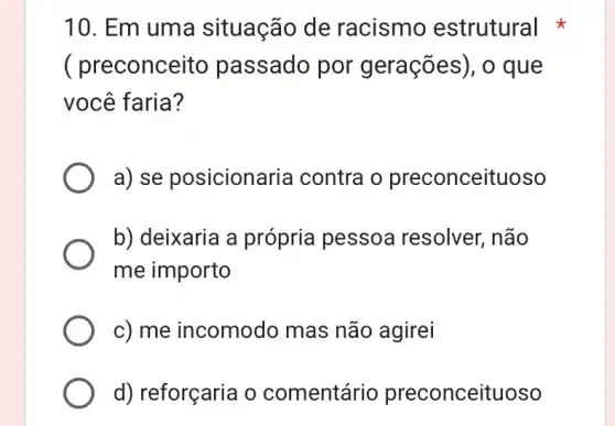 10. Em uma situação de racismo estrutural
( preconce ito passado por gerações), o que
você faria?
a) se posicionaria contra o preconceituoso
b) deixaria a própria pessoa resolver, não
me importo
c) me incomodo mas não agirei
d) reforçaria o comentári o preconceituoso