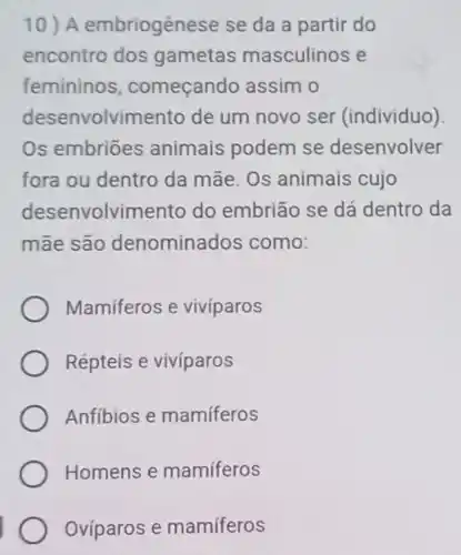 10) A embriogênese se da a partir do
encontro dos gametas masculinos e
femininos começand assim o
desenvolvimento de um novo ser (individuo)
Os embriōes animais podem se desenvolver
fora ou dentro da mãe. Os animais cujo
desenvolvim ento do embrião se dá dentro da
mãe são denominados como:
Mamiferos e vivíparos
Répteis e vivíparos
Anfibios e mamíferos
Homens e mamíferos
Ovíparos e mamíferos