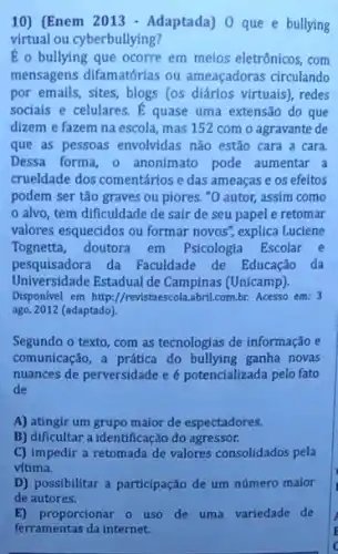 10) (Enem 2013 - Adaptada)O que e bullying
virtual ou cyberbullying?
É o bullying que ocorre em meios eletrônicos com
mensagens difamatórias ou ameaçadoras circulando
por emails, sites, blogs (os diários virtuais), redes
sociais e celulares.quase uma extensão do que
dizem e fazem na escola, mas 152 com o agravante de
que as pessoas envolvidas não estão cara a cara.
Dessa forma, o anonimato pode aumentar a
crueldade dos comentários e das ameaças e os efeitos
podem ser tão graves ou piores. "O autor,assim como
alvo, tem dificuldade de sair de seu papel e retomar
valores esquecidos ou formar novos'', explica Luciene
Tognetta, doutora em Psicologia Escolar e
pesquisadora da Faculdade de Educação da
Universidade Estadual de Campinas (Unicamp).
Disponivel em http://revistaescol abril.com.br. Acesso em: 3
ago. 2012 (adaptado).
Segundo o texto, com as tecnologias de informação e
comunicação, a prática do ganha novas
nuances de perversidade e é potencializada pelo fato
de
A) atingir um grupo maior de espectadores.
B) dificultar a identificação do agressor.
C) impedir a retomada de valores consolidados pela
vitima.
D) possibilitar a participação de um número maior
E) proporcionar o uso de uma variedade de
ferramentas da internet.