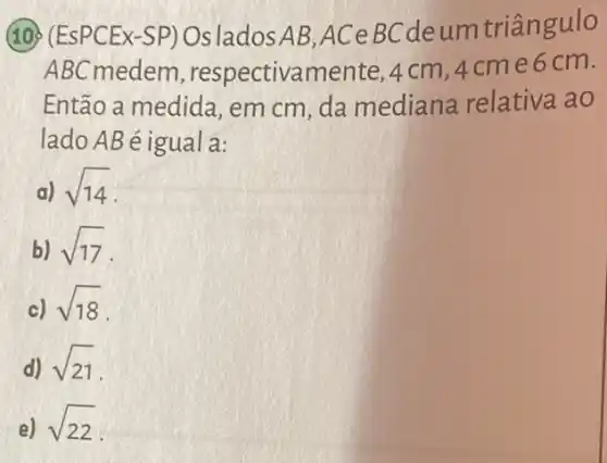 (10) (EsPCEx-SP)OsladosAB,ACe BCdeum triângulo
ABC medem , respectivamente, 4 cm ,4cme6 cm.
Então a medida em cm, da mediana relativa ao
lado AB é igual a:
a) sqrt (14)
b) sqrt (17)
c) sqrt (18)
d) sqrt (21)
e) sqrt (22)