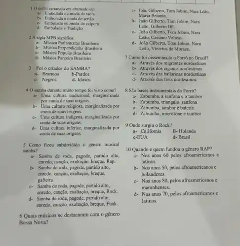 10 estilo sertanejo era chamado de:
a- Embolada ou moda de viola
b- Embolada c moda de sertão
c. Embolada ou moda de caipora
d- Embolada e Tradição
2 A sigla MPB significa:
a- Música Parlamentar Brasileira
b- Música Perpendicular Brasileira
c- Música Popular Brasileira
d- Música Parceira Brasileira
3 Foi o criador do SAMBA?
a- Brancos	b-Pardos
c- Negros	d- Idosos
40 samba durante muito tempo foi visto como?
a- Uma cultura tradicional marginalizada
por conta de suas origens.
b- Uma cultura religiosa marginalizada por
conta de suas origens.
c- Uma cultura indigena, marginalizada por
conta de suas origens.
d. Uma cultura inferior marginalizada por
conta de suas origens.
5 Como ficou subdividido o genero musical
samba?
a- Samba de roda pagode, partido alto,
cnredo, canção, exaltação, breque Rap.
b- Samba de roda pagode, partido alto,
enredo, canção, exaliação, breque,
gafieira.
c- Samba de roda, pagode partido alto,
enredo, canção, exaltação, breque Rock.
d- Samba de roda , pagode, partido alto,
enredo, canção, exaltação, breque Funk.
6 Quais músicos se destacaram com o gênero
Bossa Nova?
a- João Gilberto, Tom Jobim, Nara Leão,
Maria Betania.
b- João Gilberto, Tom Jobim, Nara
Leão, Gilberto Gil.
c- João Gilberto, Tom Jobim , Nara
Leão, Caetano Veloso.
d- João Gilberto, Tom Jobim, Nara
Leão, Vinicius de Moracs.
7 Como foi disseminado o Forró no Brasil?
a- Através dos migrantes nordestinos
b- Através dos ciganos nordestinos
c- Através das bailarinas nordestinas
d- Através dos freis nordestinos
8 São bases instrumentais do Forró?
a- Zabumba, a sanfona e o tambor
b- Zabumba, triangulo, sanfona
c- Zabumba, tambore bateria
d- Zabumba, microfone e tambor
9 Onde surgiu o Rock?
a- California	B- Holanda
c-EUA	d- Brasil
10 Quando e quem fundou o gênero RAP?
a- Nos anos 60 pelos afroamericanos e
latinos.
b- Nos anos 50 pelos afroamericanos e
holandeses.
c- Nos anos 80, pelos afroamericanos e
maranhenses.
d- Nos anos 70 pelos afroamericanos e
latinos.