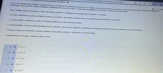 10 Estrutura da Contabilidade Brasilcira
Para ouso da informação contábil, o usuário precisa ter conhecimento dos elementos patrimonials e do resultados para que possa realizar suas andiles. Enesse momento que entra o julgamento
informação, pois a parti dos valores preditivos o confirmatórios é possivel decidi so a informação disponibizada para tomada de decisão será ou não utilizada
Nesse sentido, analise as asserções a seguir sobre valores preditivos o confirmatérios marcando V para verdadeira e F para falsa
( ) Ovalor confirmatório se refere aos dados constantes nos relationos que podern ser processados como entradas para serem utilizados em previsōos
( ) O valor preditivo compreende a análise da entrada de dinheiro em caba em periodos futuros.
( ) Ovalor preditivo se refere à informação disponivel nos relatórios, que ao serem analisadas o confrontadas com periodos anteriores fornecem um feedback da situação encontrada.
( ) Espera-se que uma informação relevante contenha os dois valores, preditivo e confirmatório, ao mesmo tempo.
A respeito dessas asserções assinale a opção correta.
A 40 V.F.V.F
B 4) F.V.F v
c	F. F, V, V
D 40 V, V, F, E
E	V, V, V, E