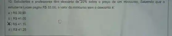 10 . Estudantes e professores têm desconto de 20%  sobre o preco de um minicurso Sabendo que o
estudante Lucas pagou R 33,00 o valor do minicurso semo desconto é:
a) R 39,60
b) RS41,00
x ) RS41,15
d) RS41,25