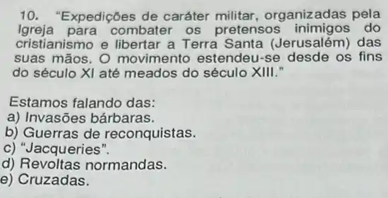 10. "Expedições de caráter organizadas pela
Igreja para combater os pretensos do
cristianismo e libertar a Terra Santa (Jerusalém) das
suas mãos. O movimento estendeu-se os fins
do século XI até meados do século XIII."
Estamos falando das:
a) Invasões bárbaras.
b) Guerras de reconquistas.
c) "Jacqueries".
d)normandas.
e) Cruzadas.