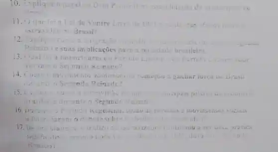 10. Explig	Dom Pearo ntidação in da
11.04 que	ei do Ventre Livre de 18 e quars seus efeitos
escravidao 1. Brasil?
12	in	curopei:
Reinatio e as implicações para a seciedade brasileira.
13. Outi	portóncia co Parado meral cuo Parrido Conservacior
a
14. Comon movintento to aboucionista comecou a gambar iorea no Brasil
difficult Semundo Reinado?
15. Buigue	cincipais pilares
brasilei: durante o Secundo Reinado
16. uun	c movinienios sucials
17. He	trifico de	continuou a ser r uma oratica
significat mesoio and	durante Secuate
Remado?