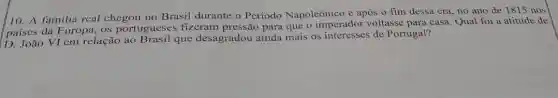 10. A familia real chegou no Brasil durante o Periodo Napoleônico e após 0 fim dessa era, no ano de 1815 nos
paises da Europa, 0S portugueses fizeram para que o imperador voltasse para casa. Qual foi a atitude de
D. João VI em relação ao Brasil que desagradou ainda mais os interesses de Portugal?