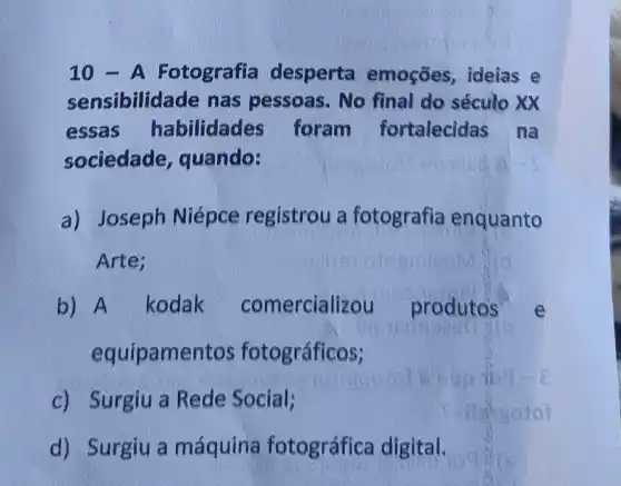 10 - A Fotografia desperta emoçōes, ideias e
sensibilidade nas pessoas. No final do século xx
essas habilidades foram fortalecidas na
sociedade , quando:
a) Joseph Niépce registrou a fotografia enquanto
Arte;
b) A kodak comercializou produtos
equipamentos fotográficos;
c) Surgiu a Rede Social;
d) Surgiu a máquina fotográfica digital.