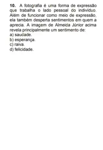 10. A fotografia é uma forma de expressão
que trabalha o lado pessoal do individuo.
Além de funcionar como meio de expressão,
ela também desperta sentimentos em quem a
aprecia. A imagem de Almeida Júnior acima
revela principalmente um sentimento de:
a) saudade.
b) esperança.
C)raiva.
d) felicidade.