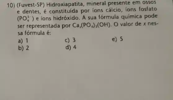 10) (Fuvest -SP) Hidroxiapatita mineral presente em ossos
e dentes, é por ions cálcio ions fosfato
(PO_(4)^3-) e ions hidróxido. A sua fórmula química pode
ser representada por Ca_(3)(PO_(4))_(3)(OH) . O valor de x nes.
sa fórmula é:
a) 1
c) 3
e) 5
b) 2
d) 4