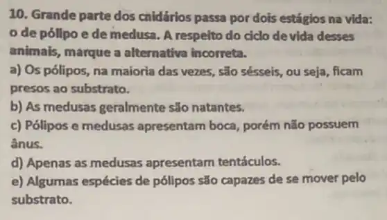 10. Grande parte dos cnidários passa por dots estágios na vida:
de pólipo e de medusa. A respeito do ciclo devida desses
animais, marque a alternativa incorreta.
a) Os pólipos, na majoria das vezes, são sésseis, ou seja, ficam
presos ao substrato.
b) As medusas geralmente são natantes.
c) Pólipos e medusas apresentam boca, porém não possuem
ânus.
d) Apenas as medusas apresentam tentáculos.
e) Algumas espécies de pólipos são capazes de se mover pelo
substrato.