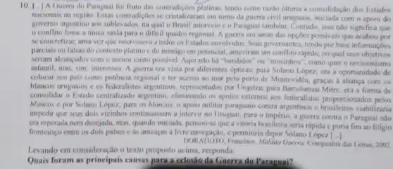 10. I...1 Guerra do Paraguai fol fruto das contradicôes platinas tendo como razlio ditima a consolidação don Estados
nacionais na regiao. Fissas contrudiçôes se critalizaram em torno da guerra civil uruguala, iniciada com o apoin do
governo argentino aos sublevados na qual o Brasil interveio c o Paraguai também. Contudo, isso não significa que
conilito fosse a unica saida para o dificil quadro regional. A guerra cra umas das opçōes possiveis que acabou por
se concretizar, uma vez que interessava a todos on I'stados envolvidos. Seus governantes, tendo por base informacoes
parciais ou falsas do contexto platino edo inimigo em potencial, anteyirum um conflito rápido, no qual seus objetives
seriam alcancados com o menor custo possivel. Aqui nào há "bandidos" ou "mocinhos", como quer o revisionismo
infantil, mas, sim, interesses A guerra era vista por diferentes ópticas: para Solano Lopez, era a oportunidade de
colocar seu pals como potência regional c ter acesso ao mar pelo porto de Montevidéu, graças a aliança com os
blancos uruguaios cos federalistas argentinos, representador por Urquiza; para Bartolomeu Mitre, cra a forma de
consolidar o Estado centralizado argentino, eliminando os apoios externos aos federalistas proporcionados
blancos e por Solano Lopez; para on blancos o apoio militar paraguaio contrs argentinos e viabilizaria
impedir que seus dois vizinhos continuassem a intervi no Uruguai; para o a guerra contra o Paraguai nào
cra esperada nem desejada, mas , quando iniciada, pensou-seque a vitória brasileira seria rápida c poria fim ao litigio
fronteiriço entre os dois paises c an ameaças a livre navegação, c permiliria depor Solano
DORATIOTO, Franciso, Madiu Guerro Companhia das Letras, 20K/2
Levando em consideração o texto proposto acima, responda:
Quais foram as principais causas para a celosão da Guerra do Paraguai?