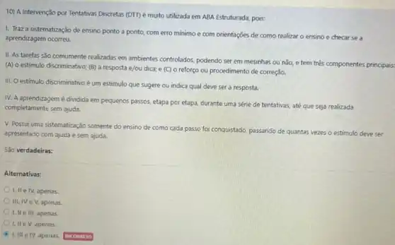 10) A Intervenção por Tentativas Discretas (DTT) é muito utilizada em ABA Estruturada, pois:
I. Traz a sistematização de ensino ponto a ponto, com erro mínimo e com orientações de como realizar o ensino e checar se a
aprendizagem ocorreu.
II. As tarefas são comumente realizadas em ambientes controlados, podendo ser em mesinhas ou não, e tem tré's componentes principais.
(A) o estímulo discriminativo;(B) a resposta e/ou dica; e (C) 0 reforço ou procedimento de correção.
III. O estímulo discriminativo é um estimulo que sugere ou indica qual deve ser a resposta.
IV. A aprendizagem é dividida em pequenos passos etapa por etapa, durante uma série de tentativas até que seja realizada
completamente sem ajuda.
V. Possui uma sistematização somente do ensino de como cada passo foi conquistado, passando de quantas vezes o estimulo deve ser
apresentado com ajuda e sem ajuda.
São verdadeiras:
Alternativas:
1, II e IV, apenas.
III, IV eV apenas.
I, II e III, apenas.
I, II e V, apenas.
I. III e IV apenas.