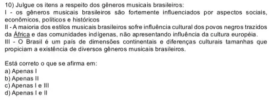 10) Julgue os itens a respeito dos gêneros musicais brasileiros:
I - os gêneros musicais brasileiros são fortemente influenciados por aspectos sociais,
econômicos, politicos e históricos
II - A maioria dos estilos musicais brasileiros sofre influência cultural dos povos negros trazidos
da Africa e das comunidades indigenas , não apresentando influência da cultura européia.
III - O Brasil é um pais de dimensões continentais e diferenças culturais tamanhas que
propiciam a existência de diversos gêneros musicais brasileiros.
Está correto o que se afirma em:
a) Apenas I
b) Apenas II
c) Apenas I e III
d) Apenas I e II