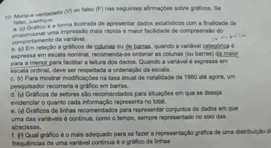 10- Marque verdadeiro (V)ou falso (F) nas seguintes afirmações sobre gráficos. Se
falso, justifique.
a. (v)uma impressão mais rápida e maior facilidade de compreensão do
Gráfico é a forma ilustrada de apresentar dados estatísticos com a finalidade de
comportamento da variável.
b. (V) Em relação a gráficos de colunas ou de barras, quando a variável categórica é
expressa em escala nominal, recomenda-se ordenar as colunas (ou barras) da maior
para a menor para facilitar a leitura dos dados. Quando a variável é expressa em
escala ordinal, deve ser respeitada a ordenação da escala.
c. (y) Para mostrar modificações na taxa anual de natalidade de 1980 até agora , um
pesquisador recorreria a gráfico em barras.
d. (v) Gráficos de setores são recomendados para situações em que se deseja
evidenciar o quanto cada informação representa no total.
e. (v) Gráficos de linhas recomendados para representar conjuntos de dados em que
uma das variáveis é contínua, como o tempo , sempre representado no eixo das
abscissas.
f. (F) Qual gráfico é o mais adequado para se fazer a representação gráfica de uma distribuição d
frequências de uma variável contínua é 0 gráfico de linhas