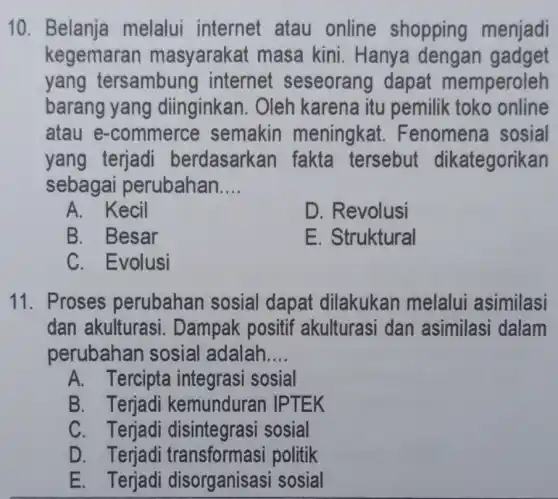 10 melalui internet atau online shopping menjadi
kegemaran masyaraka masa kini . Hanya dengan gadget
yang tersambung internet seseorang dapat memperoleh
barang yang diinginkan. Oleh karena itu pemilik toko online
atau e-commerce semakin meningkat .Fenomena sosial
yang terjadi berdasarkan fakta tersebut dikategorikan
sebagai perubahan __
A. Kecil
D. Revolusi
B. Besar
E. Struktural
C. Evolusi
11. Proses perubahan sosial dapat dilakukan melalui asimilasi
dan akulturasi . Dampak positif akulturasi dan asimilasi dalam
perubahan sosial adalah __
A. Tercipta integrasi sosial
B. Terjadi kemunduran IPTEK
C. Terjadi sosial
D. Terjadi politik
E. Terjadi disorganisas i sosial