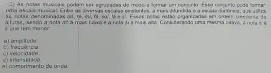 10) As notas musicais podem ser agrupadas de modo a formar um conjunto. Esse conjunto pode formar
uma escala musical. Entre as diversas existentes, a mais difundida é a escala diatônica , que utiliza
as notas denominadas dó, ré, mi, fá sol, lá e si Essas notas estão organizadas em ordem crescente de
alturas, sendo a nota dó a mais baixa e a nota si a mais alta. Considerando uma mesma oitava, a nota sié
a que tem menor:
a)amplitude.
b) frequência.
c) velocidade.
d)intensidade.
e) comprimento de onda.