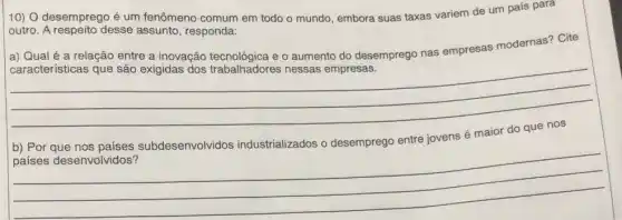 10) O desemprego é um fenômeno comum em todo o mundo, embora suas taxas variem de um país para
outro. A respeito desse assunto, responda:
a) Qualé a relação entre a inovação e o aumento do desemprego nas empresas modernas? Cite
__
b) Por que nos países subdesenvolvidos industrializados o desemprego entre jovens é maior do que nos
__