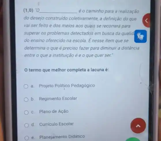 (1,0) "O __ é o caminho para a realização
do desejo construido coletivamente, a definição do que
vai ser feito e dos meios aos quais se recorrerá para
superar os problemas detectados em busca da qualid
do ensino oferecido na escola. E nesse item que se
determina o que é preciso fazer para diminuir a distância
entre o que a instituição é e o que quer ser.
termo que melhor completa a lacuna é:
a. Projeto Politico Pedagógico
b. Regimento Escolar
c. Plano de Ação
d. Curriculo Escolar
e. Planejamento Didático