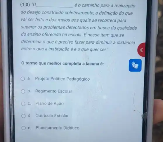 (1,0) ''O __ é o caminho para a realização
do desejo construido coletivamente, a definição do que
vai ser feito e dos meios aos quais se recorrerá para
superar os problemas detectados em busca da qualidade
do ensino oferecido na escola. E nesse item que se
determina o que é preciso fazer para diminuir a distância
entre o que a instituição é e o que quer ser.
termo que melhor completa a lacuna é:
a. Projeto Politico Pedagógico
b. Regimento Escolar
c. Plano de Ação
d. Curriculo Estolar
e. Planejamento Didático