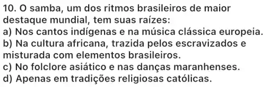 10. O samba, um dos ritmos brasileiros de maior
destaque mundial, tem suas raizes:
a) Nos cantos indígenas e na música clássica europeia.
b) Na cultura africana, trazida pelos escravizados e
misturada com elementos brasileiros.
c) No folclore asiático e nas danças maranhenses.
d) Apenas em tradições religiosas católicas.