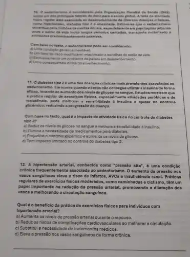 10. O sedentariamo d considerado pela Organização Mundiat da Saude (OMS)
come um dos principain fatores de risco para a savide global.A falta de atividade
fixica regular esta associada ao desenvolvimento de diversas doencas
come hipertensik, diabetes tips 2 e obesidade. Estima-se que o sedentarismo
centribua para milibles de mortes anuals, especialmente em populae besurbanas
onde o estilo de vida inclul longos periodos sentados, transporte motorizado e
athidrides predominantemente passivas.
Com base no texto o sedentarismo pode ser considerado:
a) Uma condicto genetica
b) Um fator de risco modificavel relacionado a escolhas de estilo de vida.
c) Exclusivamente um problem de palses em deservolvimento.
d) Uma consequencia direta do envolheci nento.
__
11. Odiabetes tipo 2 é uma das doenças crônicas mais prevalentes associadas ao
sedentarismo. Ele ocorrequando o corpo não consegue utilizar a insulina de forma
eficas, levando ao sument dos niveis de glicose no sangue. Estudos mostram que
a pratica regular de exercicios fisicos, especialmente atividades aeróbicas e de
resisténcla, pode melhora a sensibilidade à insulina e ajudar no controle
glicémice, reduzindo a progressão da doença.
Com base no texto ,qualeo impacto de atividade fisica no controle do diabetes
tipo 2?
a) Reduzos nivels de glicose no sangue e melhora a sensibitidade à insulina.
b) Elimina a necessidade de medicamentos para diabetes.
c) Prejudica o controle glicémico e aumenta os niveis de glicose.
d) Tem impacto limitado no controle do diabetes tipo 2.
__
12.A hipertensão arterial conhecida como "pressão alta", é uma condição
crônica frequentemente associada ao sedentarismo. O aumento da pressão nos
vasos sanguineos eleva o risco de infartos, AVCs e insufficiência renal. Práticas
regulares de exercicios fisicos moderados, como caminhadas e ciclismo, têm um
papel importante na redução da pressão arterial,promovendo a dilatação dos
vasos e melhorando a circulação sanguínea.
Qualéo benefício da prática de exercícios físicos para indivíduos com
hipertensão arterial?
a) Aumenta os niveis de pressão arterial durante o repouso.
b) Reduz os riscos de complicações cardiovasculares ao melhorar circulação.
c) Substitul a necessidade de tratamentos médicos.
d) Eleva a pressão nos vasos sanguíneos de forma crônica.