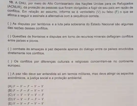 10. A ONU, por meio do Alto Comissariado das Nações Unidas para os Refugiados
(ACNUR), dá proteção as pessoas que foram obrigadas a fugir de seu país em razão de
conflitos. Em relação ao assunto, informe se é verdadeiro (V) ou falso (F) o que se
afirma a seguir e assinale a alternativa com a sequência correta.
( ) As disputas por territórios e a luta pela soberania do Estado Nacional são algumas
das razões desses conflitos.
( ) Questões de fronteiras e disputas em torno de recursos minerais deflagram conflitos
entre países e povos.
() combate as ameaças à paz depende apenas do diálogo entre os países envolvidos
diretamente nos conflitos.
() Os conflitos por diferenças culturais e religiosas concentram -se no continente
europeu.
( ) A paz não deve ser entendida só em termos militares mas deve atingir os aspectos
econômicos, a justiça social e a proteção ambiental.
(A) F-V-F-V-V
(B) F-F-F-V-V
(C) V-V-V-V-F
(D) V-V-F-F-V
(E) V-V-F-V-V