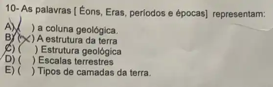 10- As palavras [ Éons, Eras períodos e épocas]representam:
A) ) a coluna geológica.
BYCX ) A estrutura da terra
8) () Estrutura geológica
D) () Escalas terrestres
E) () Tipos de camadas da terra.